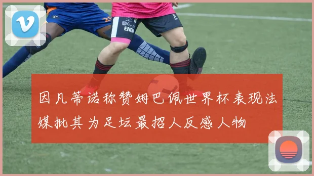 因凡蒂诺称赞姆巴佩世界杯表现法媒批其为足坛最招人反感人物