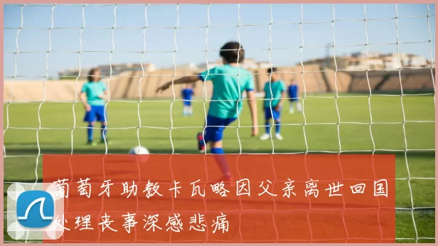 葡萄牙助教卡瓦略因父亲离世回国处理丧事深感悲痛