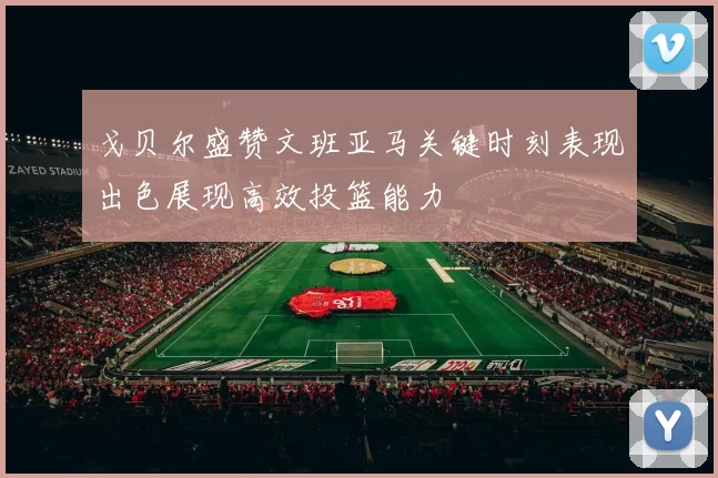 戈贝尔盛赞文班亚马关键时刻表现出色展现高效投篮能力
