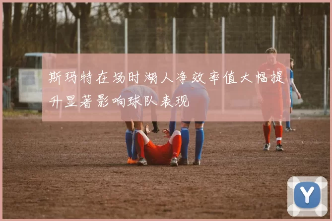 斯玛特在场时湖人净效率值大幅提升显著影响球队表现