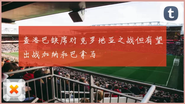 查洛巴缺席对克罗地亚之战但有望出战加纳和巴拿马