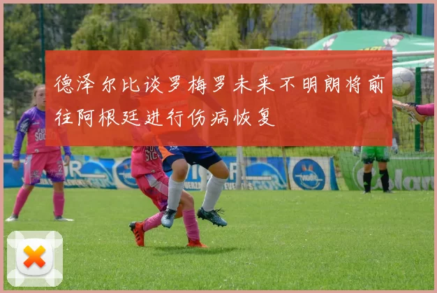 德泽尔比谈罗梅罗未来不明朗将前往阿根廷进行伤病恢复