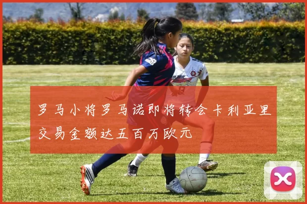 罗马小将罗马诺即将转会卡利亚里交易金额达五百万欧元