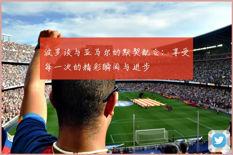 波罗谈与亚马尔的默契配合：享受每一次的精彩瞬间与进步