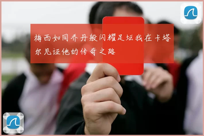 梅西如同乔丹般闪耀足坛我在卡塔尔见证他的传奇之路