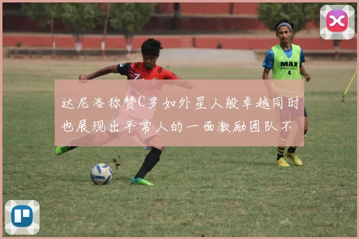 达尼洛称赞C罗如外星人般卓越同时也展现出平常人的一面激励团队不断进步