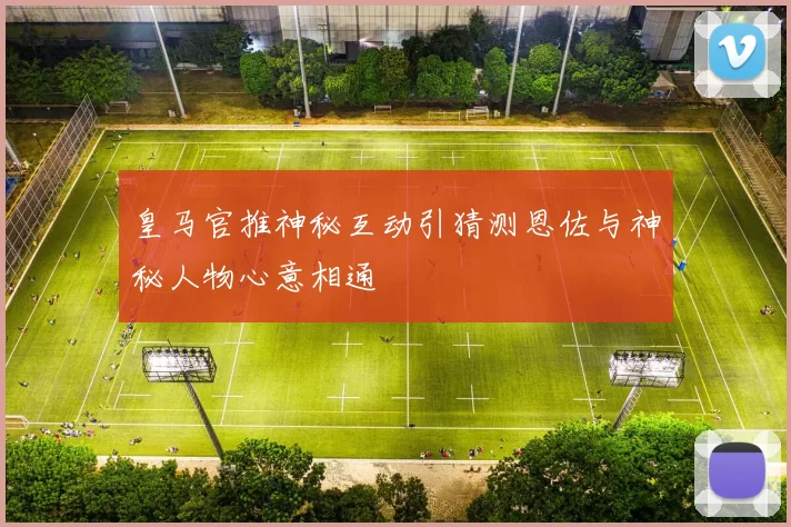 皇马官推神秘互动引猜测恩佐与神秘人物心意相通