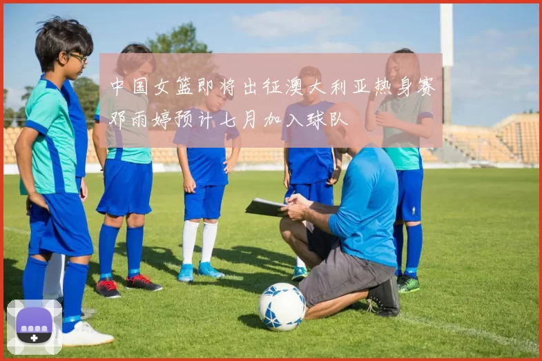 中国女篮即将出征澳大利亚热身赛邓雨婷预计七月加入球队