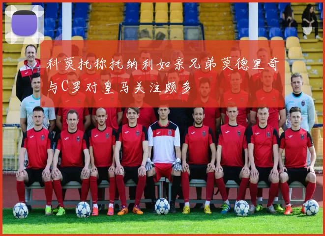 科莫托称托纳利如亲兄弟莫德里奇与C罗对皇马关注颇多