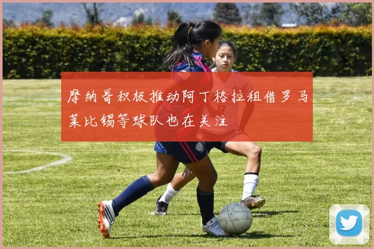 摩纳哥积极推动阿丁格拉租借罗马莱比锡等球队也在关注