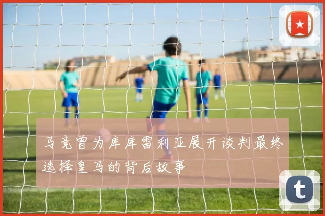马竞曾为库库雷利亚展开谈判最终选择皇马的背后故事