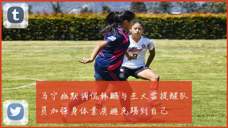 马宁幽默调侃韩鹏与王大雷提醒队员加强身体素质避免踢到自己
