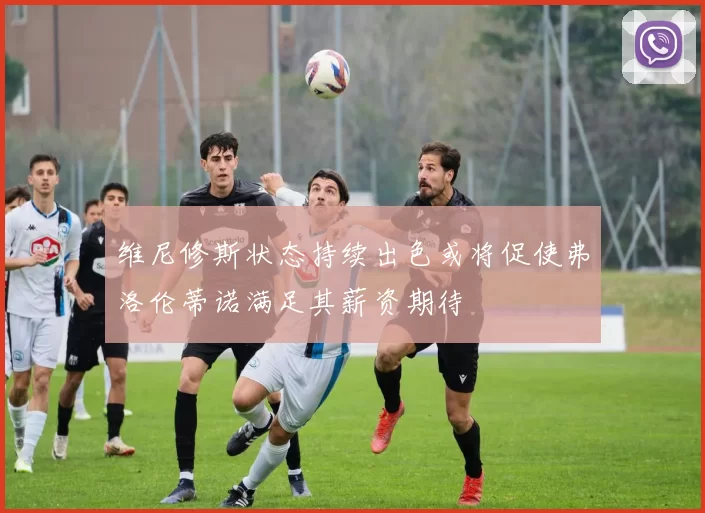 维尼修斯状态持续出色或将促使弗洛伦蒂诺满足其薪资期待