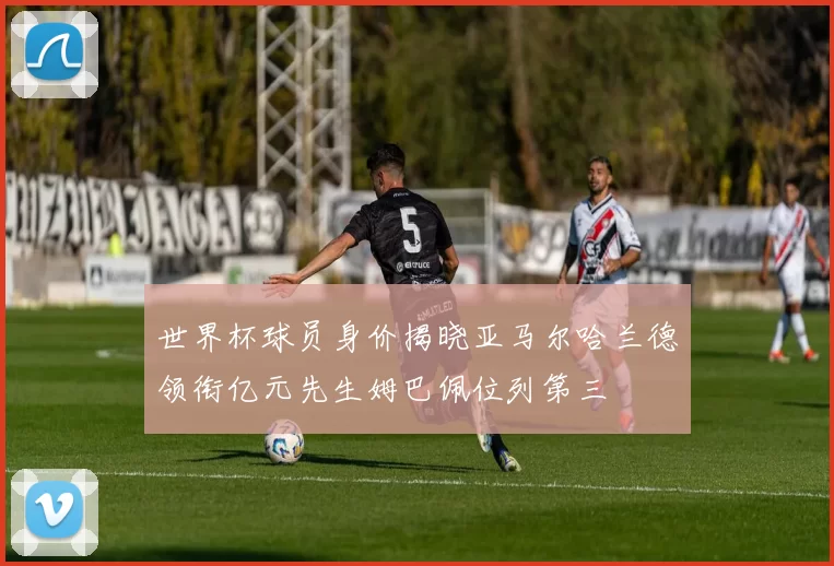 世界杯球员身价揭晓亚马尔哈兰德领衔亿元先生姆巴佩位列第三