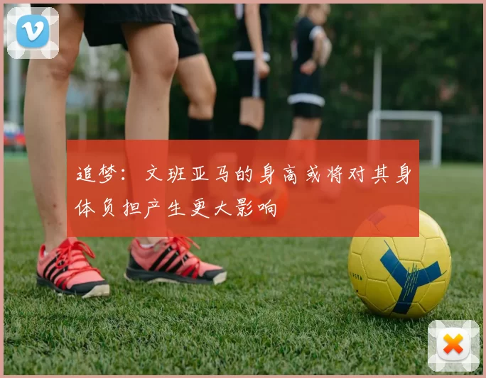 追梦：文班亚马的身高或将对其身体负担产生更大影响