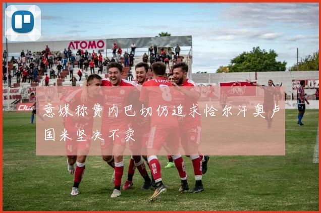 意媒称费内巴切仍追求恰尔汗奥卢国米坚决不卖