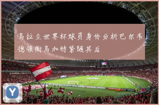 乌拉圭世界杯球员身价分析巴尔韦德领衔乌加特紧随其后