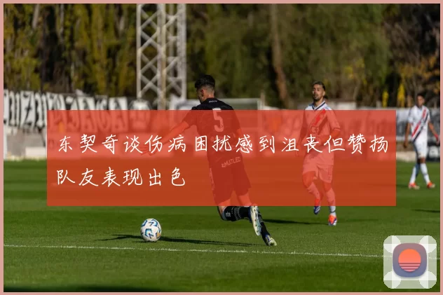 东契奇谈伤病困扰感到沮丧但赞扬队友表现出色